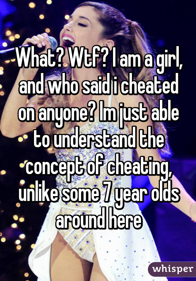 What? Wtf? I am a girl, and who said i cheated on anyone? Im just able to understand the concept of cheating, unlike some 7 year olds around here