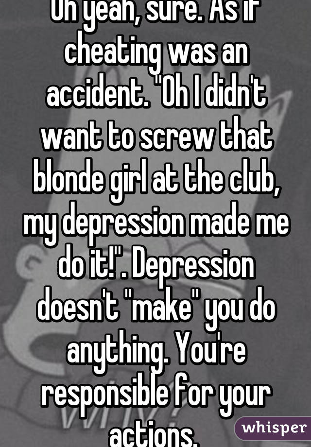 Oh yeah, sure. As if cheating was an accident. "Oh I didn't want to screw that blonde girl at the club, my depression made me do it!". Depression doesn't "make" you do anything. You're responsible for your actions. 