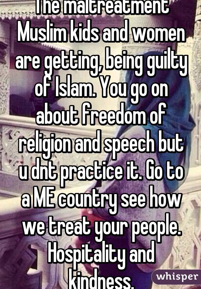 The maltreatment Muslim kids and women are getting, being guilty of Islam. You go on about freedom of religion and speech but u dnt practice it. Go to a ME country see how we treat your people. Hospitality and kindness.