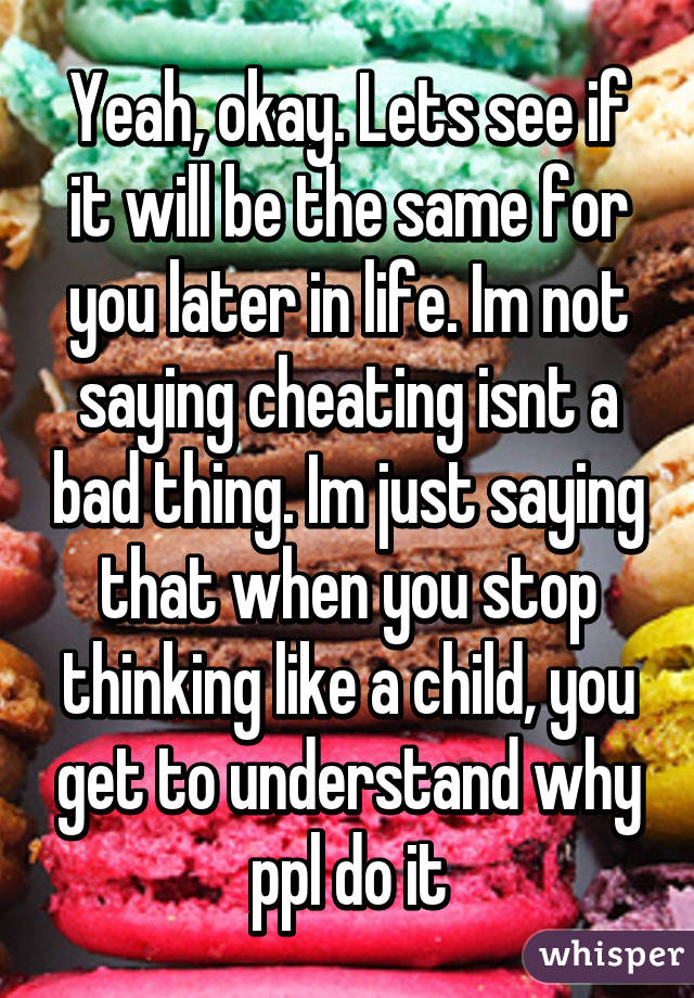 Yeah, okay. Lets see if it will be the same for you later in life. Im not saying cheating isnt a bad thing. Im just saying that when you stop thinking like a child, you get to understand why ppl do it