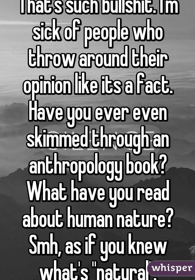 That's such bullshit. I'm sick of people who throw around their opinion like its a fact. Have you ever even skimmed through an anthropology book? What have you read about human nature? Smh, as if you knew what's "natural".