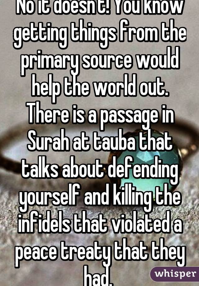 No it doesn't! You know getting things from the primary source would help the world out. There is a passage in Surah at tauba that talks about defending yourself and killing the infidels that violated a peace treaty that they had. 