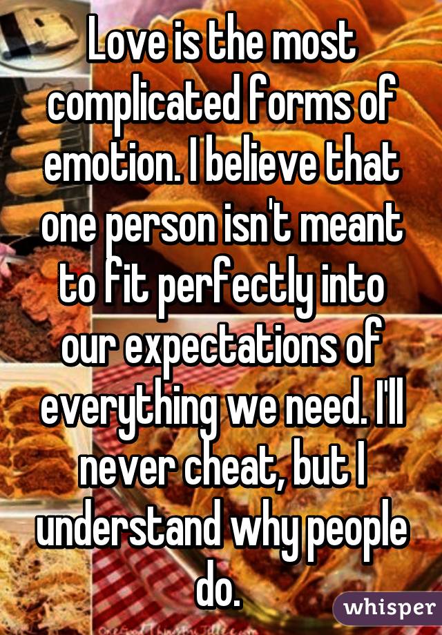 Love is the most complicated forms of emotion. I believe that one person isn't meant to fit perfectly into our expectations of everything we need. I'll never cheat, but I understand why people do. 