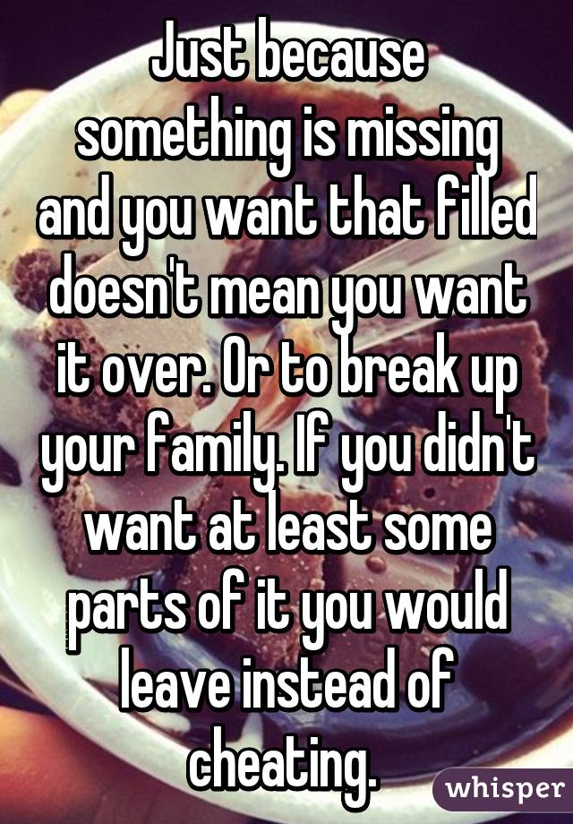 Just because something is missing and you want that filled doesn't mean you want it over. Or to break up your family. If you didn't want at least some parts of it you would leave instead of cheating. 