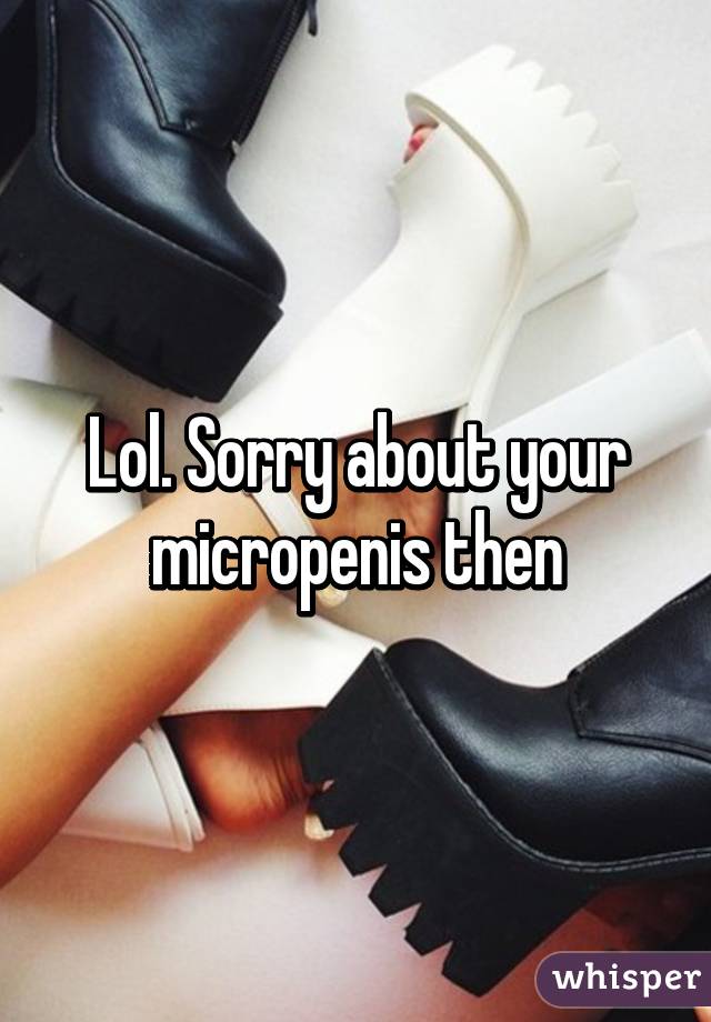 Lol. Sorry about your micropenis then