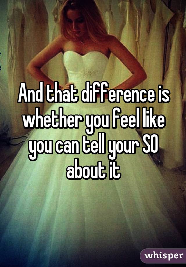 And that difference is whether you feel like you can tell your SO about it