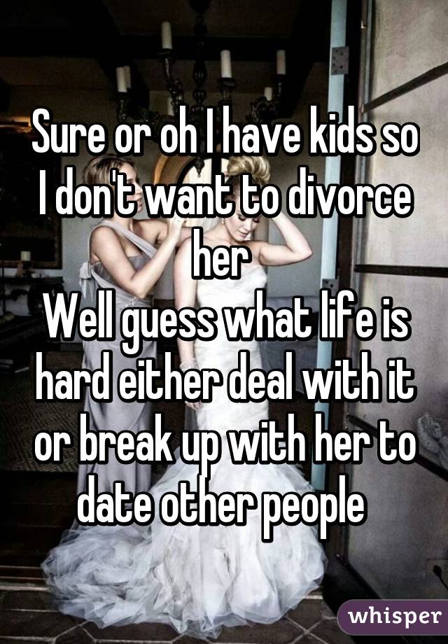 Sure or oh I have kids so I don't want to divorce her 
Well guess what life is hard either deal with it or break up with her to date other people 