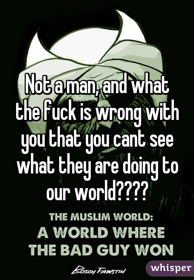 Not a man, and what the fuck is wrong with you that you cant see what they are doing to our world????