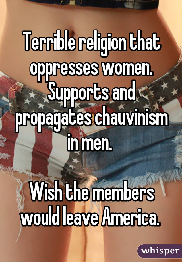 Terrible religion that oppresses women. Supports and propagates chauvinism in men. 

Wish the members would leave America. 