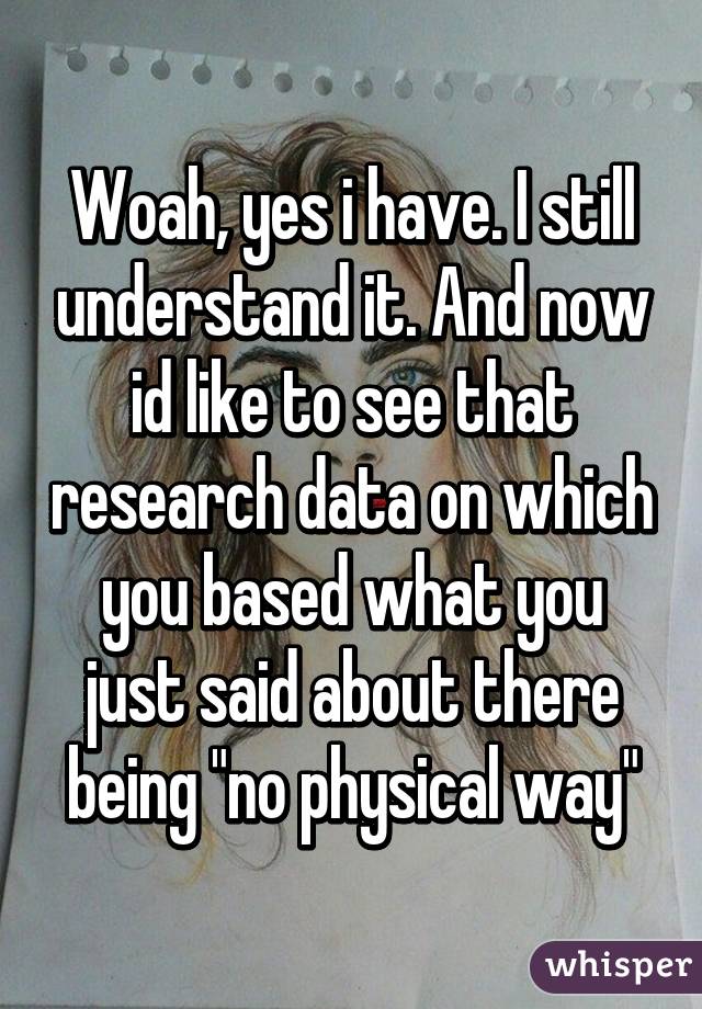 Woah, yes i have. I still understand it. And now id like to see that research data on which you based what you just said about there being "no physical way"