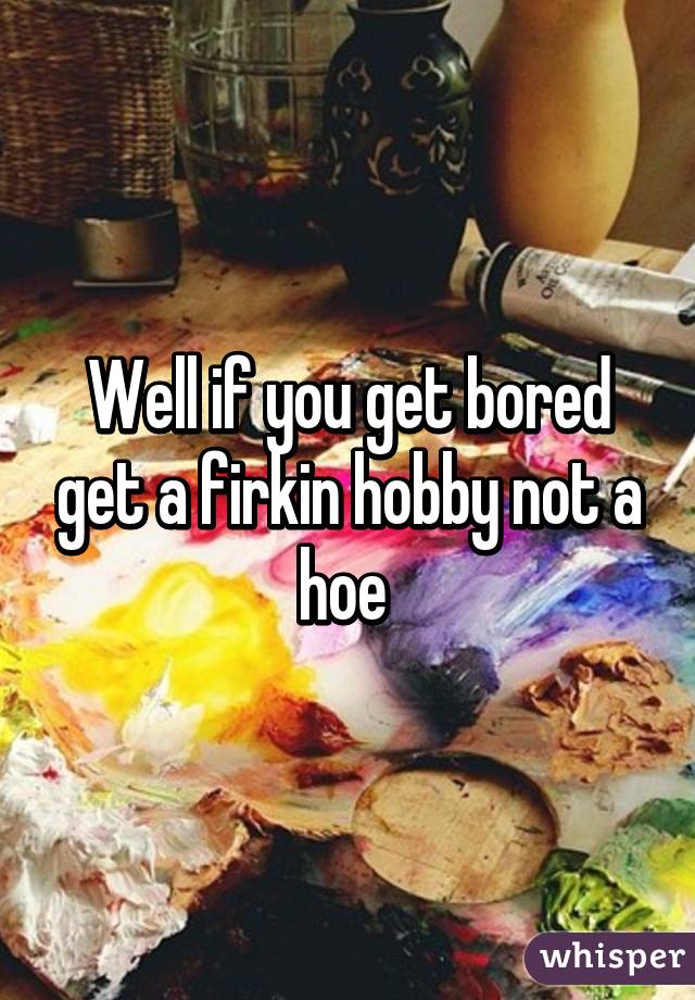 Well if you get bored get a firkin hobby not a hoe 