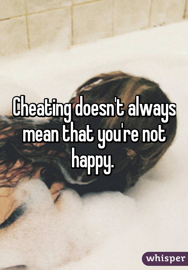 Cheating doesn't always mean that you're not happy. 