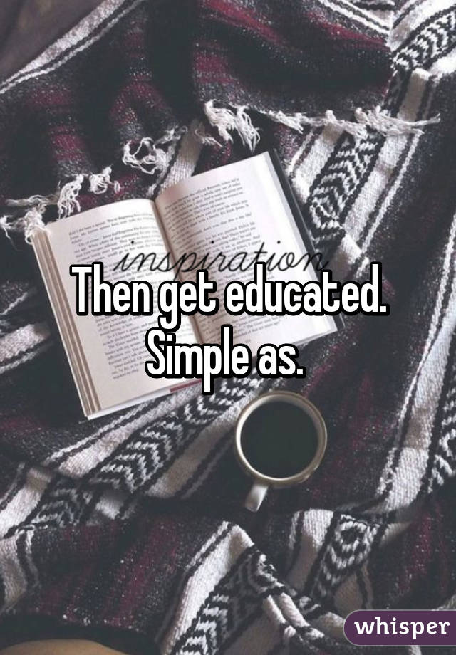 Then get educated. Simple as. 