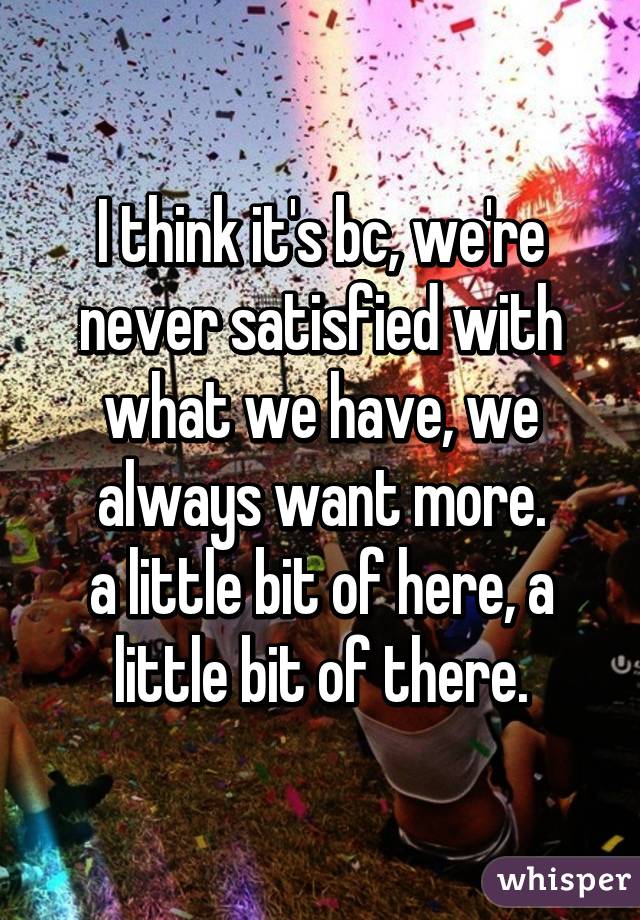 I think it's bc, we're never satisfied with what we have, we always want more.
a little bit of here, a little bit of there.