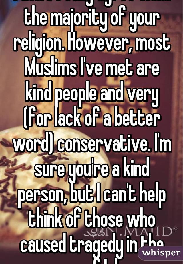 I don't really agree with the majority of your religion. However, most Muslims I've met are kind people and very (for lack of a better word) conservative. I'm sure you're a kind person, but I can't help think of those who caused tragedy in the name of Islam