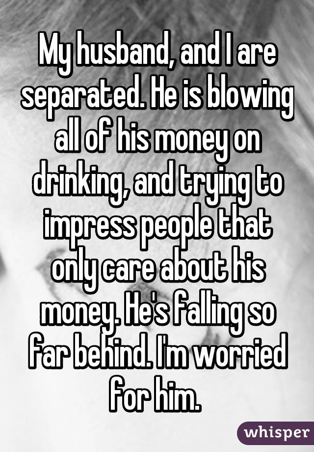 My husband, and I are separated. He is blowing all of his money on drinking, and trying to impress people that only care about his money. He's falling so far behind. I'm worried for him. 
