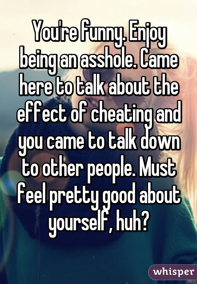 You're funny. Enjoy being an asshole. Came here to talk about the effect of cheating and you came to talk down to other people. Must feel pretty good about yourself, huh?
