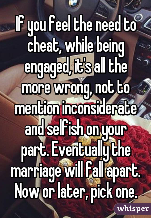 If you feel the need to cheat, while being engaged, it's all the more wrong, not to mention inconsiderate and selfish on your part. Eventually the marriage will fall apart. Now or later, pick one.