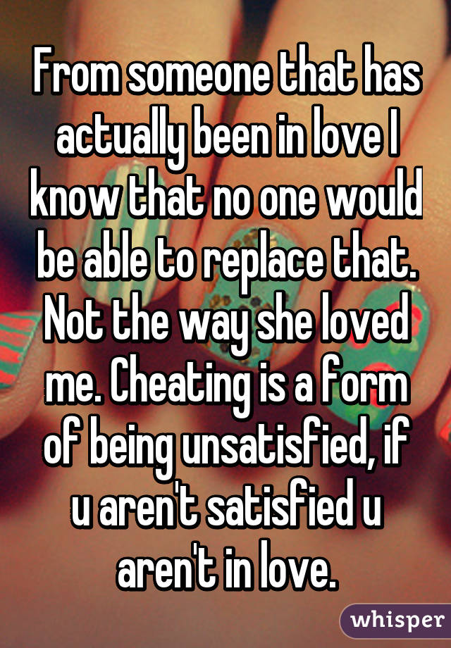 From someone that has actually been in love I know that no one would be able to replace that. Not the way she loved me. Cheating is a form of being unsatisfied, if u aren't satisfied u aren't in love.