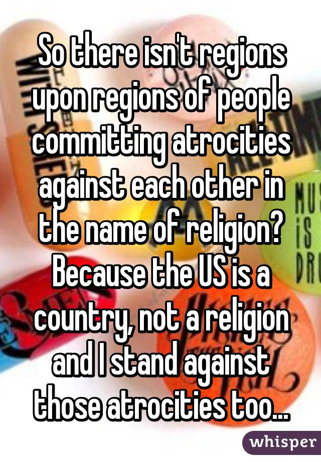 So there isn't regions upon regions of people committing atrocities against each other in the name of religion? Because the US is a country, not a religion and I stand against those atrocities too...