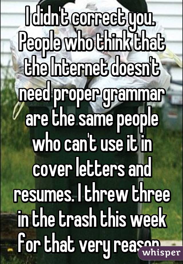 I didn't correct you. 
People who think that the Internet doesn't need proper grammar are the same people who can't use it in cover letters and resumes. I threw three in the trash this week for that very reason. 