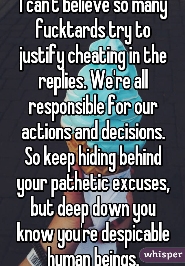 I can't believe so many fucktards try to justify cheating in the replies. We're all responsible for our actions and decisions. So keep hiding behind your pathetic excuses, but deep down you know you're despicable human beings.