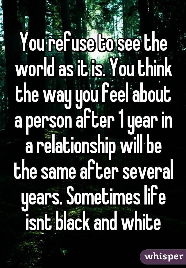 You refuse to see the world as it is. You think the way you feel about a person after 1 year in a relationship will be the same after several years. Sometimes life isnt black and white