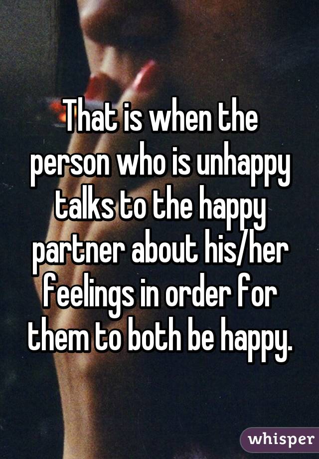 That is when the person who is unhappy talks to the happy partner about his/her feelings in order for them to both be happy.