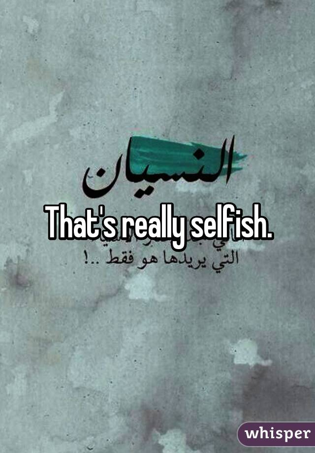 That's really selfish.