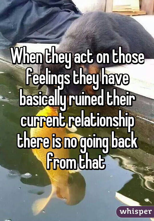 When they act on those feelings they have basically ruined their current relationship there is no going back from that 