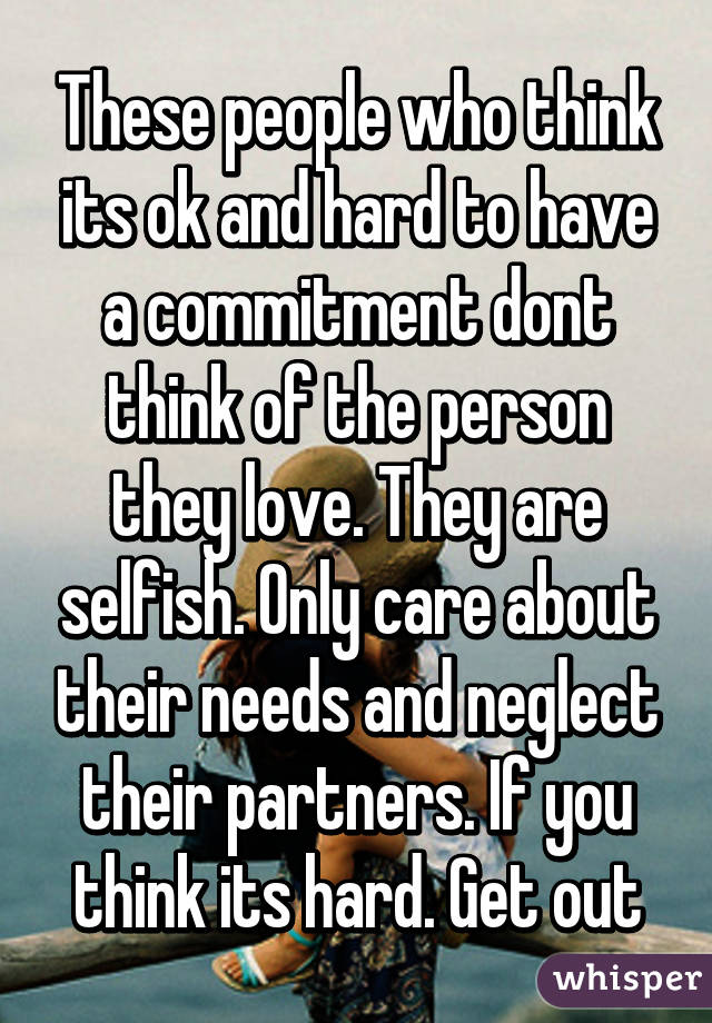 These people who think its ok and hard to have a commitment dont think of the person they love. They are selfish. Only care about their needs and neglect their partners. If you think its hard. Get out