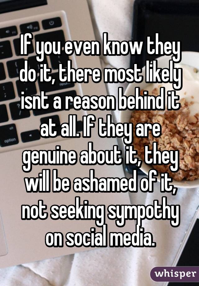 If you even know they do it, there most likely isnt a reason behind it at all. If they are genuine about it, they will be ashamed of it, not seeking sympothy on social media.