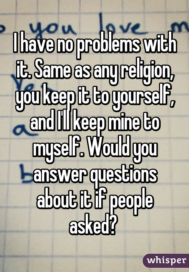 I have no problems with it. Same as any religion, you keep it to yourself, and I'll keep mine to myself. Would you answer questions about it if people asked? 