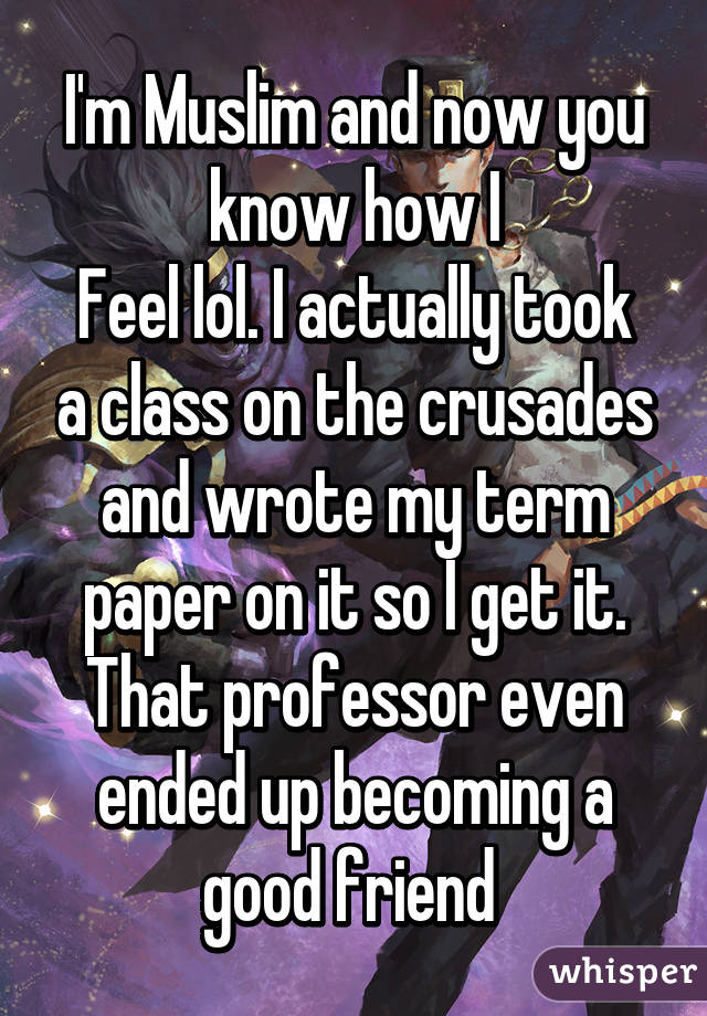 I'm Muslim and now you know how I
Feel lol. I actually took a class on the crusades and wrote my term paper on it so I get it. That professor even ended up becoming a good friend 