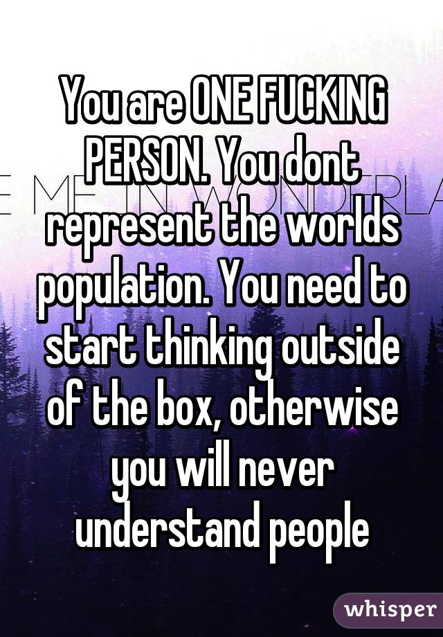 You are ONE FUCKING PERSON. You dont represent the worlds population. You need to start thinking outside of the box, otherwise you will never understand people