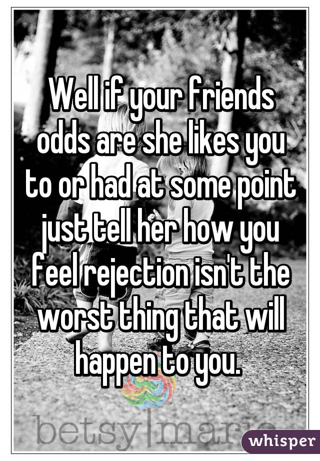 Well if your friends odds are she likes you to or had at some point just tell her how you feel rejection isn't the worst thing that will happen to you. 