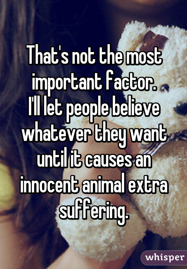 That's not the most important factor.
I'll let people believe whatever they want until it causes an innocent animal extra suffering.