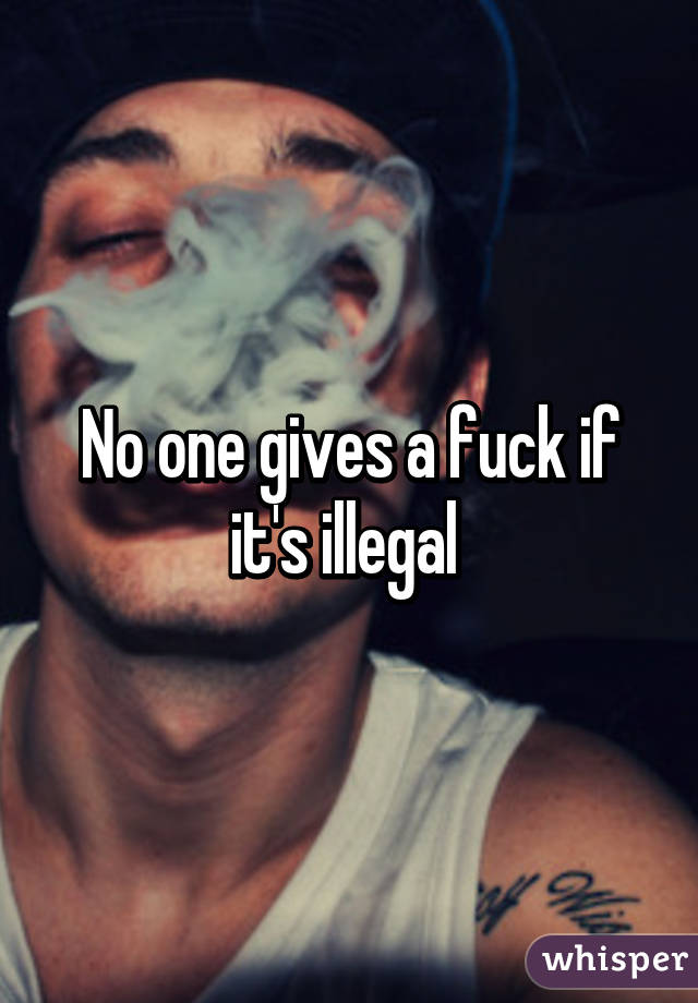 No one gives a fuck if it's illegal 