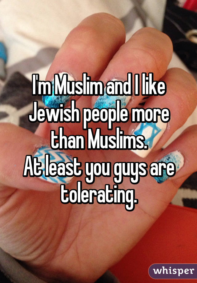 I'm Muslim and I like Jewish people more than Muslims.
At least you guys are tolerating.