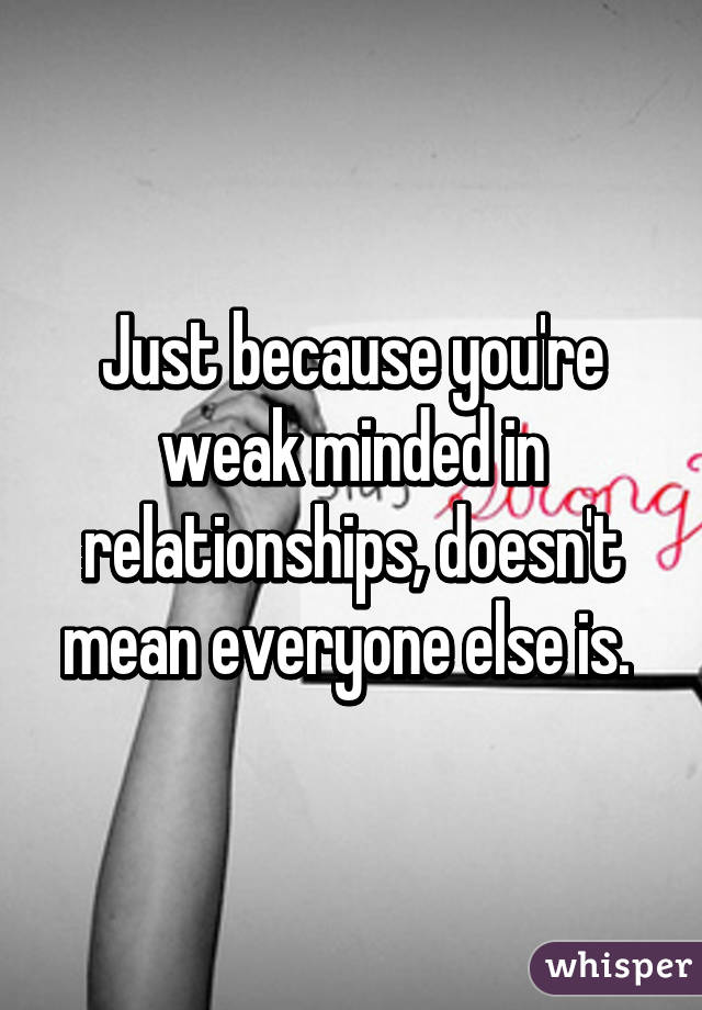 Just because you're weak minded in relationships, doesn't mean everyone else is. 