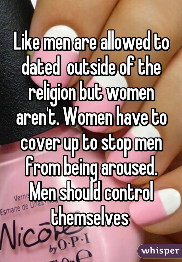 Like men are allowed to dated  outside of the religion but women aren't. Women have to cover up to stop men from being aroused. Men should control themselves 