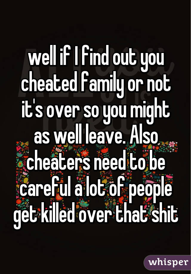 well if I find out you cheated family or not it's over so you might as well leave. Also cheaters need to be careful a lot of people get killed over that shit