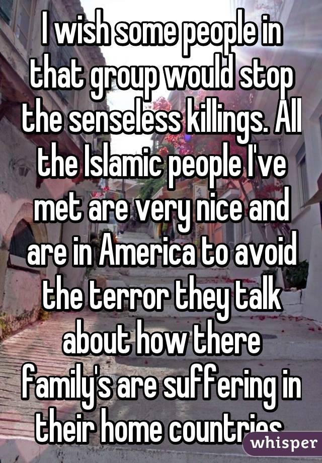 I wish some people in that group would stop the senseless killings. All the Islamic people I've met are very nice and are in America to avoid the terror they talk about how there family's are suffering in their home countries 