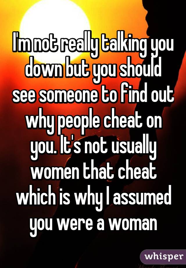 I'm not really talking you down but you should see someone to find out why people cheat on you. It's not usually women that cheat which is why I assumed you were a woman