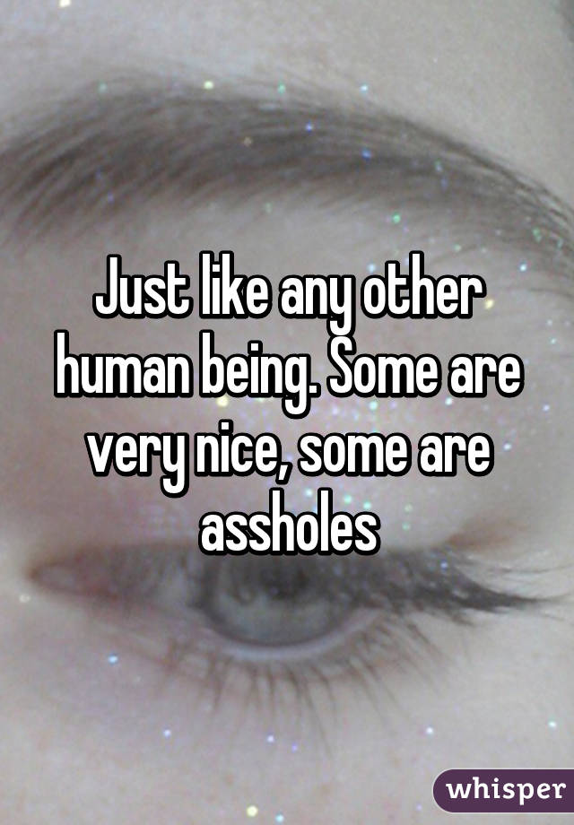 Just like any other human being. Some are very nice, some are assholes