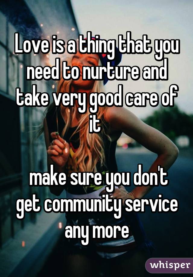 Love is a thing that you need to nurture and take very good care of it 

 make sure you don't get community service any more