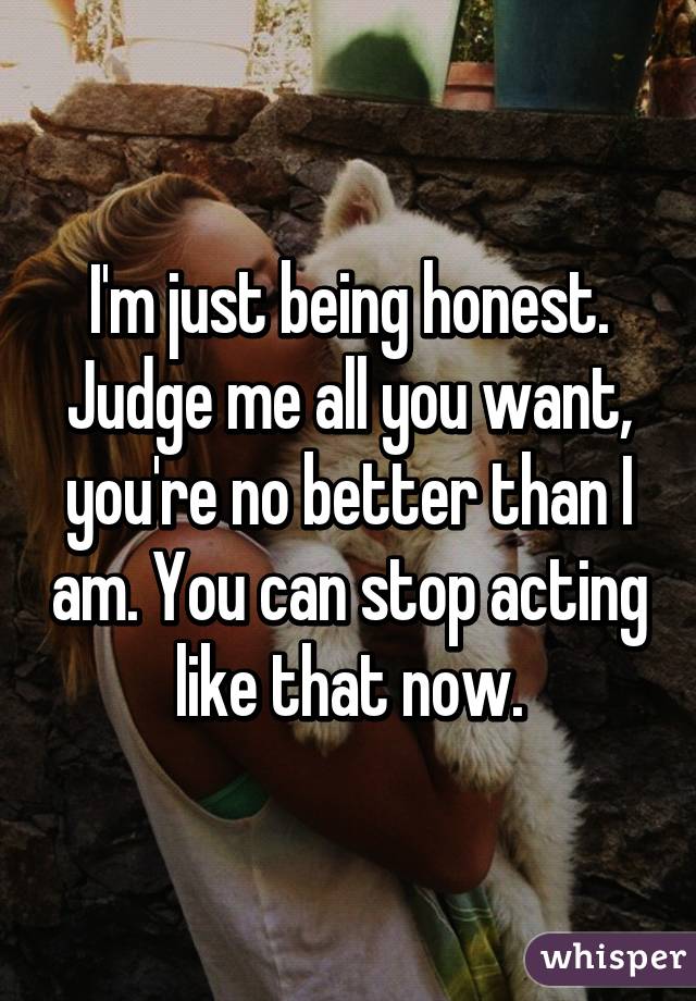 I'm just being honest. Judge me all you want, you're no better than I am. You can stop acting like that now.