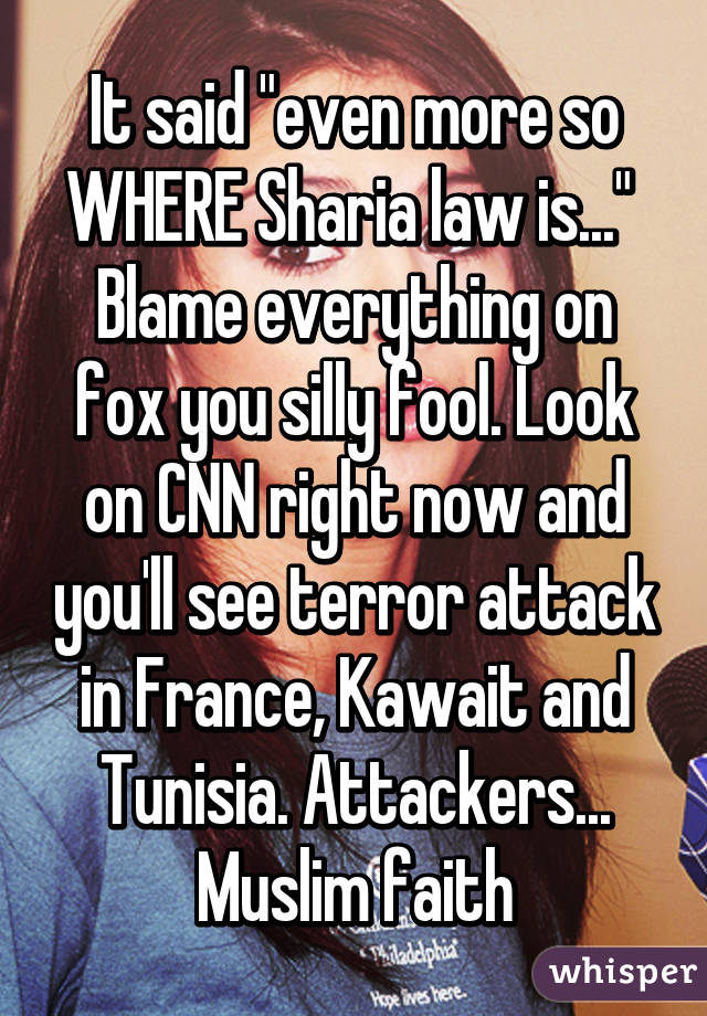 It said "even more so WHERE Sharia law is..." 
Blame everything on fox you silly fool. Look on CNN right now and you'll see terror attack in France, Kawait and Tunisia. Attackers... Muslim faith