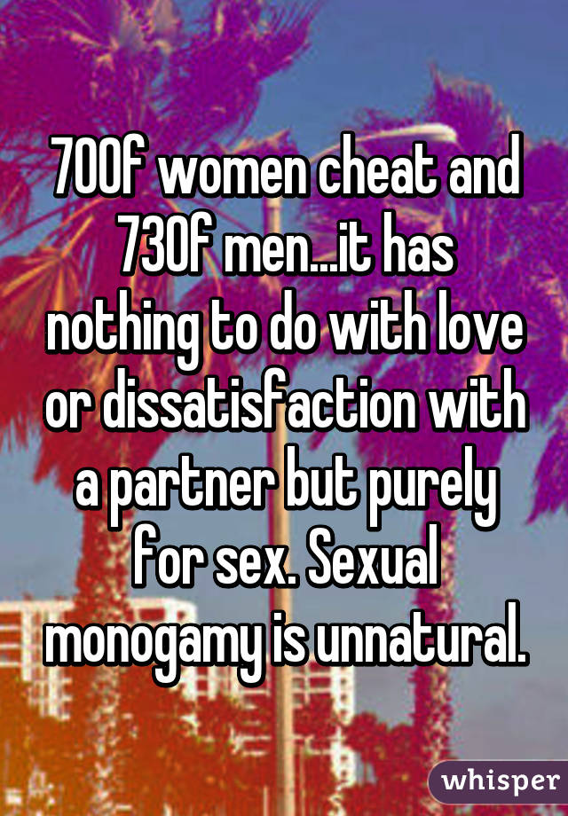 70% of women cheat and 73% of men...it has nothing to do with love or dissatisfaction with a partner but purely for sex. Sexual monogamy is unnatural.