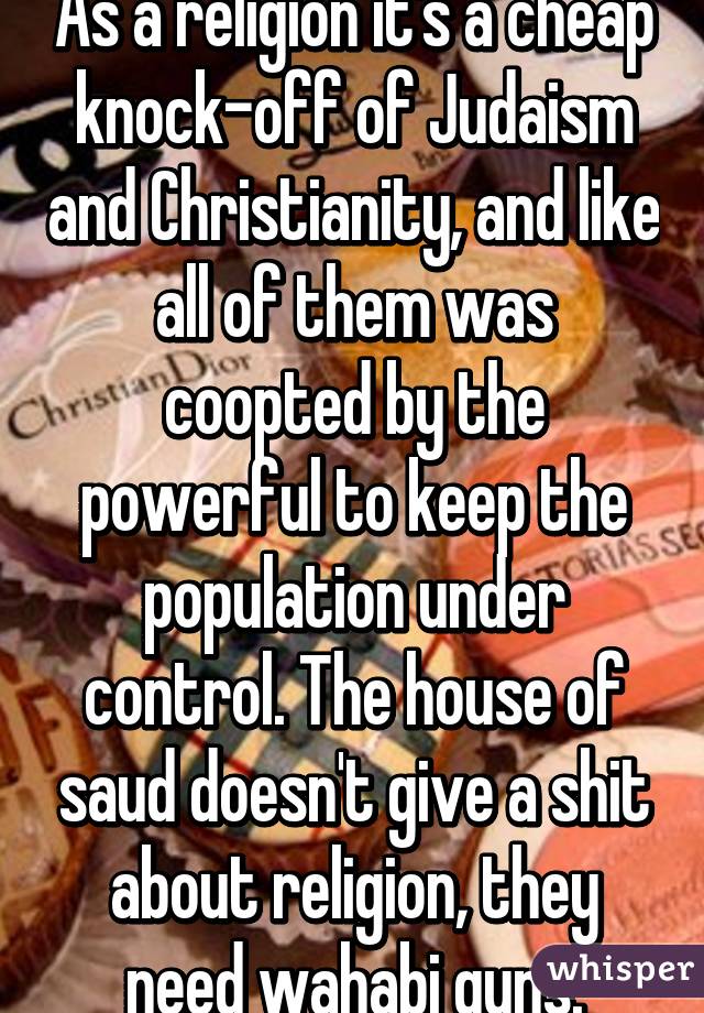 As a religion it's a cheap knock-off of Judaism and Christianity, and like all of them was coopted by the powerful to keep the population under control. The house of saud doesn't give a shit about religion, they need wahabi guns.